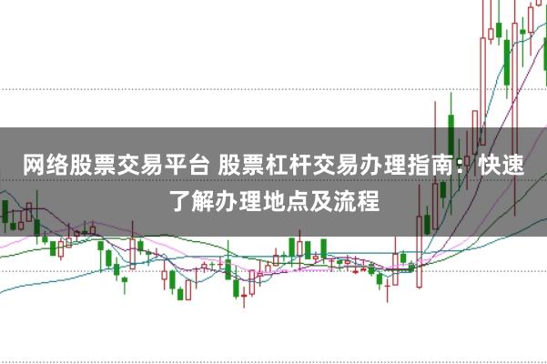 网络股票交易平台 股票杠杆交易办理指南：快速了解办理地点及流程