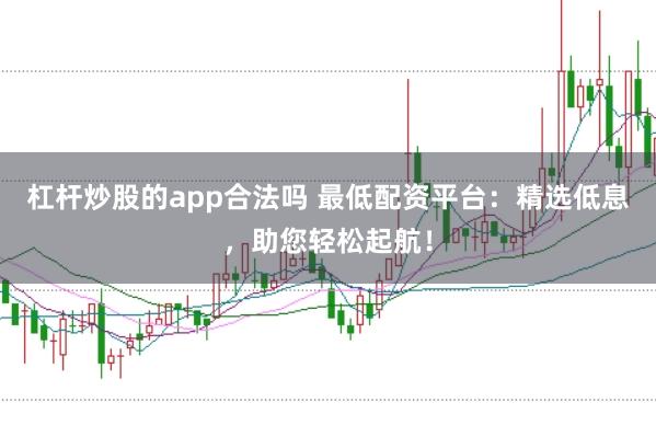 杠杆炒股的app合法吗 最低配资平台：精选低息，助您轻松起航！