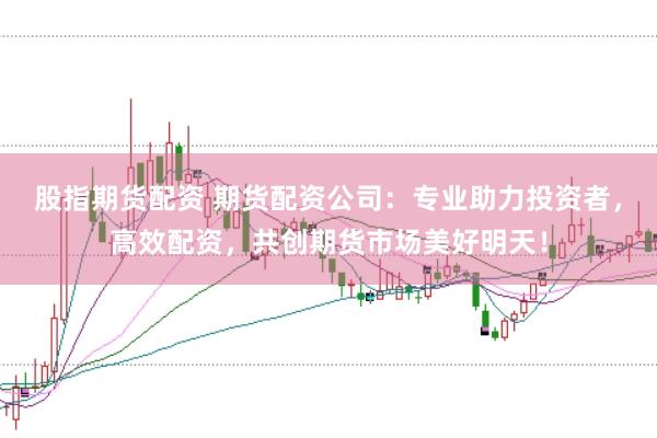 股指期货配资 期货配资公司：专业助力投资者，高效配资，共创期货市场美好明天！