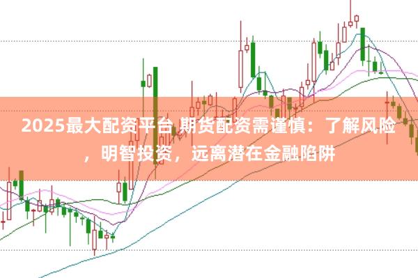 2025最大配资平台 期货配资需谨慎：了解风险，明智投资，远离潜在金融陷阱