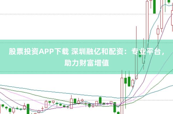 股票投资APP下载 深圳融亿和配资：专业平台，助力财富增值